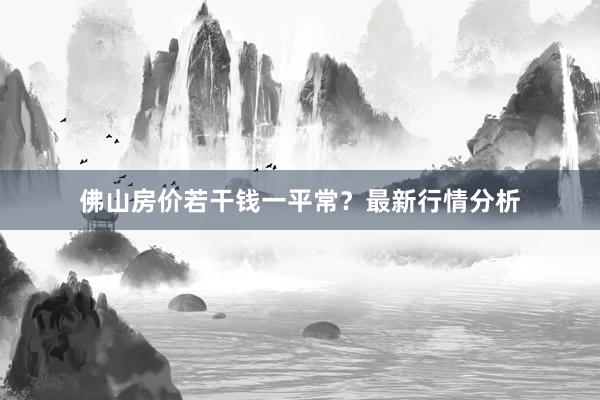 佛山房价若干钱一平常？最新行情分析